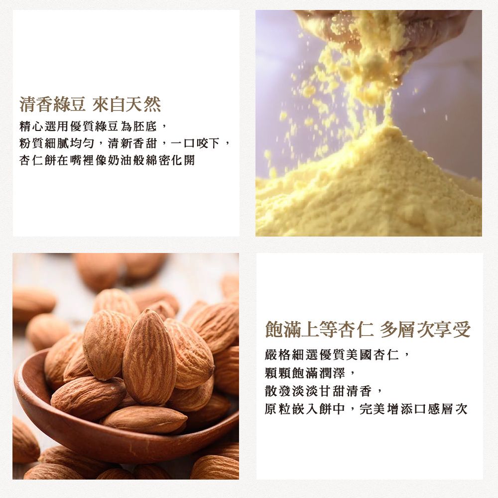 清香綠豆 來自天然精心選用優質綠豆為胚底,粉質細膩均匀,清新香甜,一口咬下,杏仁餅在嘴裡像奶油般綿密化開飽滿上等杏仁 多層次享受嚴格細選優質美國杏仁,顆顆飽滿潤澤,散發淡淡甘甜清香,原粒嵌入餅中,完美增添口感層次