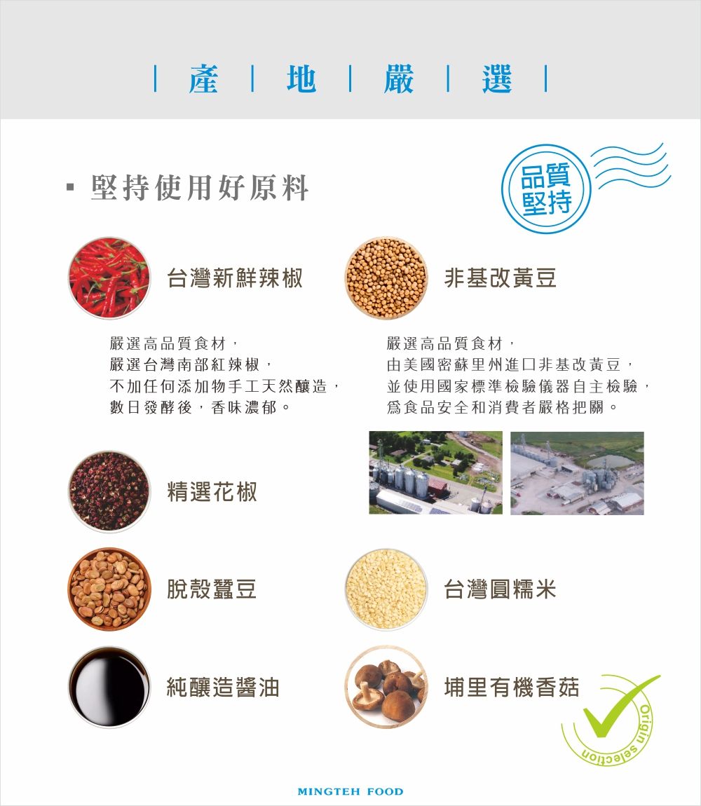 堅持使用好原料台灣新鮮辣椒嚴選高品質食材,嚴選台灣南部紅辣椒,不加任何添加物手工天然釀造,數日發酵後,香味濃郁。精選花椒品質堅持非基改黃豆嚴選高品質食材,由美國密蘇里州進口非基改黃豆,並使用國家標準檢驗儀器自主檢驗,食品安全和消費者嚴格把關。脫殼蠶豆台灣圓糯米純釀造醬油埔里有機香菇MINGTEH FOODOrigin
