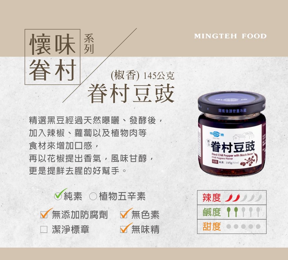 味眷村椒香145公克眷村豆豉MINGTEH FOOD「開瓶後請密蓋冷藏精選黑豆經過天然曝曬、發酵後加入辣椒、蘿蔔以及植物肉等食材來增加口感,再以花椒提出香氣,風味甘醇,更是提鮮去腥的好幫手。 植物五辛素無添加防腐劑  無色素 潔淨標章眷村豆豉Fried Chili Pepper with Black Bean Fagara 純素 145g(辣度鹹度 無味精甜度