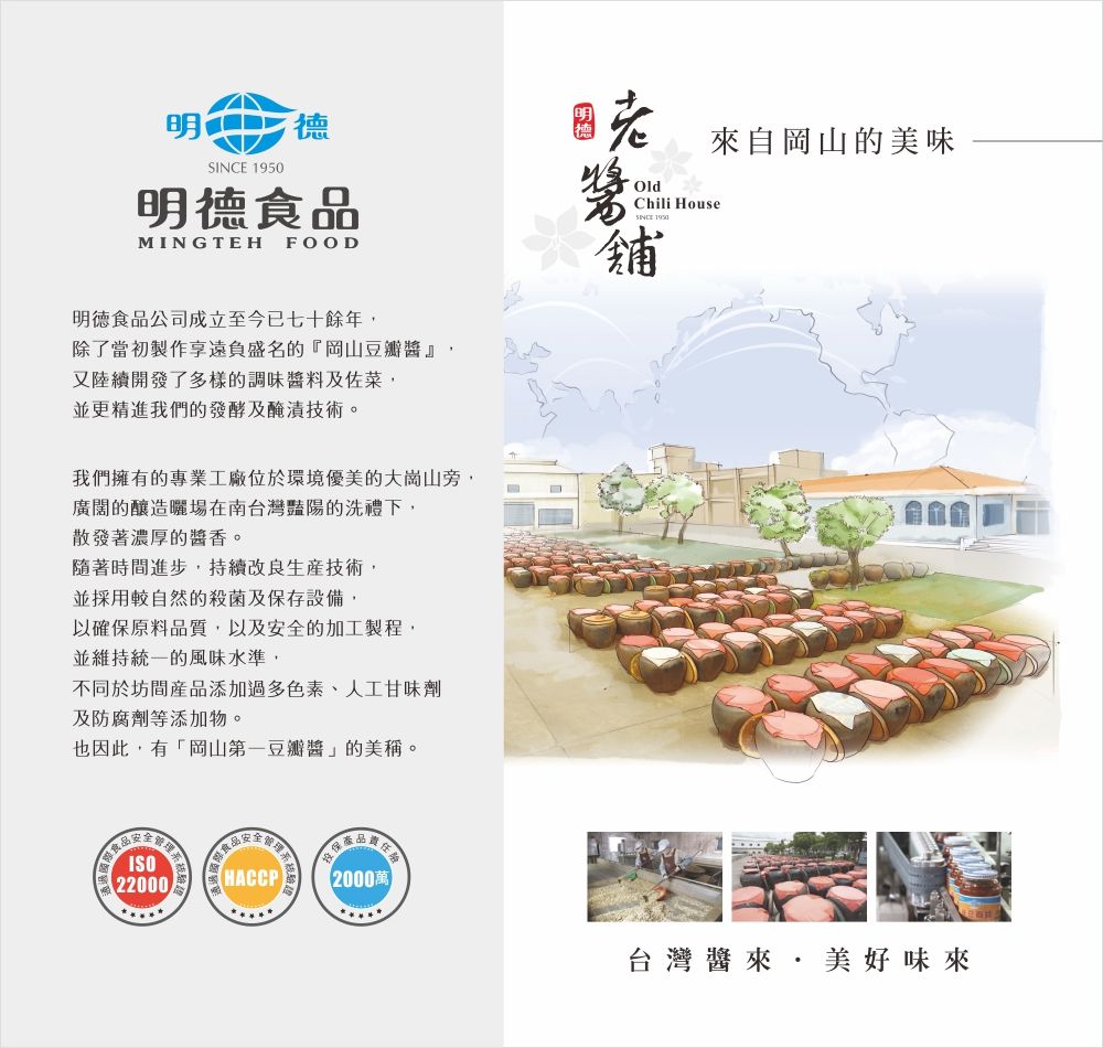 明 明德食MINGTEHFOOD明德食品公司成立至今已七十餘年除了當初製作享遠負盛名的『岡山豆瓣醬』,又陸續開發了多樣的調味醬料及佐菜,並更精進我們的發酵及醃漬技術。我們擁有的專業工廠位於環境優美的大崗山旁,廣闊的釀造曬場在南台灣豔陽的洗禮下,散發著濃厚的醬香。隨著時間進步,持續改良生產技術,並採用較自然的殺菌及保存設備,以確保原料品質,以及安全的加工製程,並維持統一的風味水準,不同於坊間產品添加過多色素、人工甘味劑及防腐劑等添加物。也因此,有「岡山第一豆瓣醬」的美稱。品OldChili HouseSINCE 1950舖來自岡山的美味ISO22000HACCP 2000萬台灣醬來,美好味來