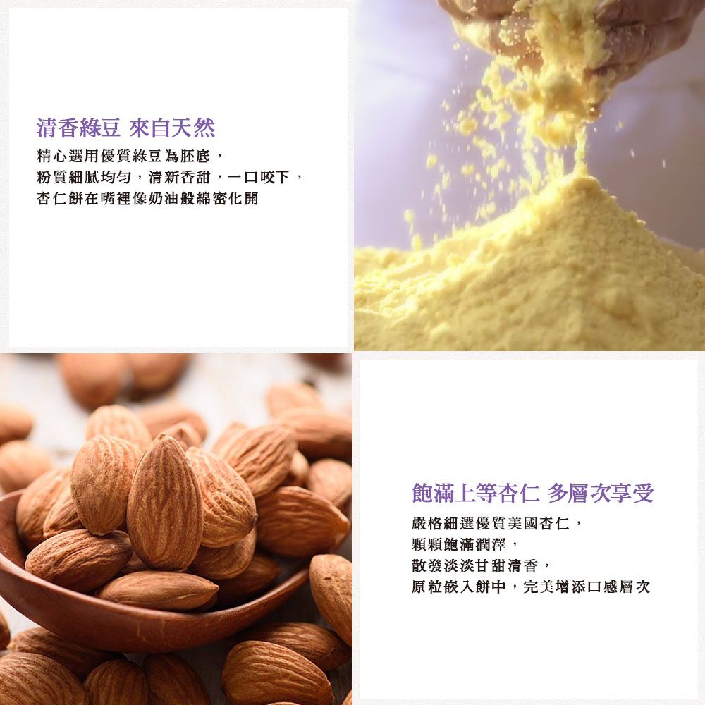 清香綠豆 來自天然精心選用優質綠豆為胚底,粉質細膩均勻,清新香甜,一口咬下,杏仁餅在嘴裡像奶油般綿密化開飽滿上等杏仁 多層次享受嚴格細選優質美國杏仁,顆顆飽滿潤澤,散發淡淡甘甜清香,原粒嵌入餅中,完美增添口感層次