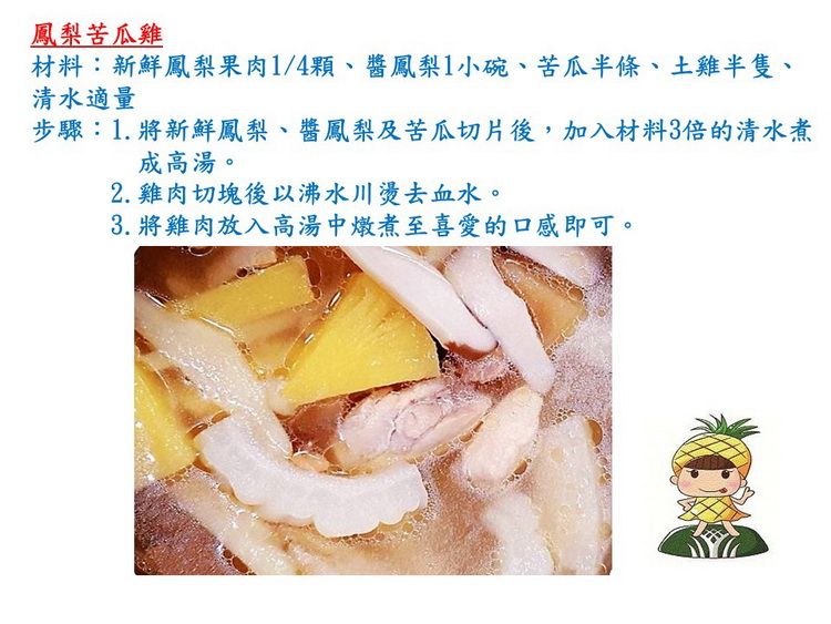 鳳梨苦瓜雞材料:新鮮鳳梨果肉1/4顆、鳳梨1小碗、苦瓜半條、土雞半隻、清水適量步驟:1.將新鮮鳳梨、醬鳳梨及苦瓜切片後,加入材料3倍的清水煮成高湯。2.雞肉切塊後以沸水川燙去血水。3. 將雞肉放入高湯中燉煮至喜愛的口感即可。